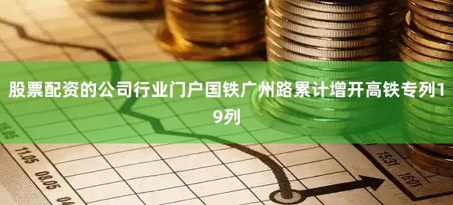 股票配资的公司行业门户国铁广州路累计增开高铁专列19列